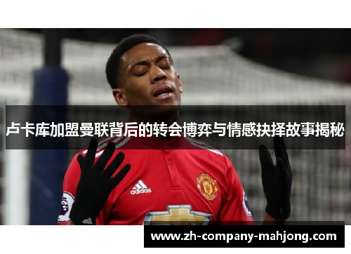 卢卡库加盟曼联背后的转会博弈与情感抉择故事揭秘 卢卡库加盟曼联背后的转会博弈与情感抉择故事揭秘