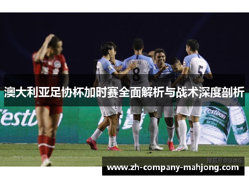 澳大利亚足协杯加时赛全面解析与战术深度剖析