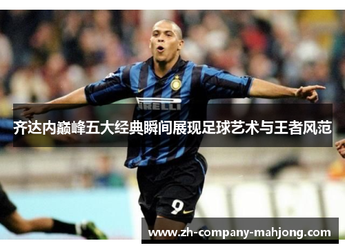齐达内巅峰五大经典瞬间展现足球艺术与王者风范 齐达内巅峰五大经典瞬间展现足球艺术与王者风范