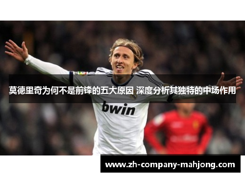 莫德里奇为何不是前锋的五大原因 深度分析其独特的中场作用