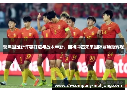 聚焦国足新阵容打造与战术革新,期待冲击未来国际赛场新辉煌 聚焦国足新阵容打造与战术革新,期待冲击未来国际赛场新辉煌