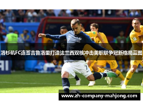 洛杉矶FC连签吉鲁洛里打造法兰西双核冲击美职联争冠新格局蓝图