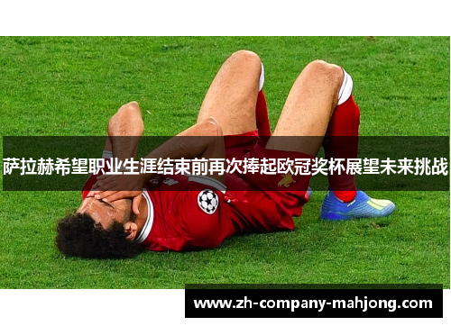 萨拉赫希望职业生涯结束前再次捧起欧冠奖杯展望未来挑战 萨拉赫希望职业生涯结束前再次捧起欧冠奖杯展望未来挑战