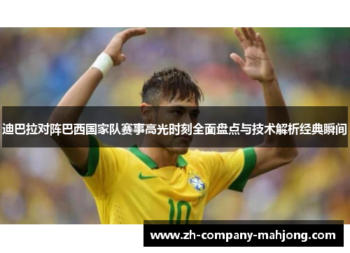 迪巴拉对阵巴西国家队赛事高光时刻全面盘点与技术解析经典瞬间