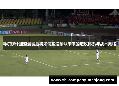 马尔穆什加盟曼城后将如何塑造球队未来的进攻体系与战术风格 马尔穆什加盟曼城后将如何塑造球队未来的进攻体系与战术风格